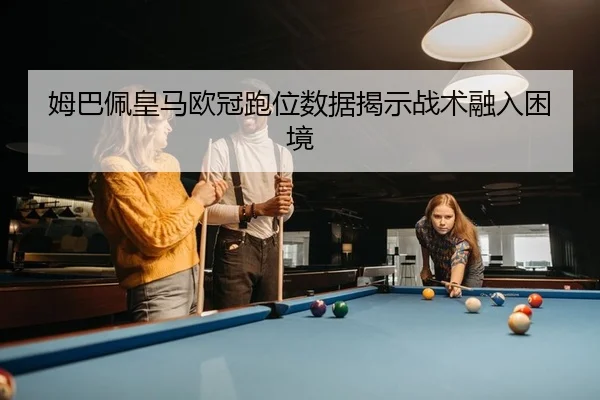姆巴佩皇马欧冠跑位数据揭示战术融入困境