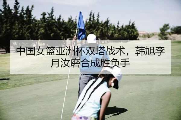 中国女篮亚洲杯双塔战术，韩旭李月汝磨合成胜负手